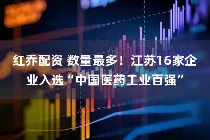 红乔配资 数量最多！江苏16家企业入选“中国医药工业百强”