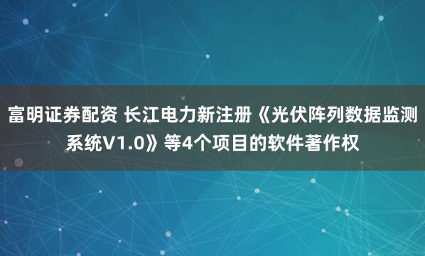 富明证券配资 长江电力新注册《光伏阵列数据监测系统V1.0》等4个项目的软件著作权
