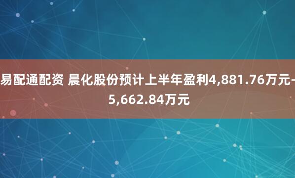 易配通配资 晨化股份预计上半年盈利4,881.76万元- 5,662.84万元