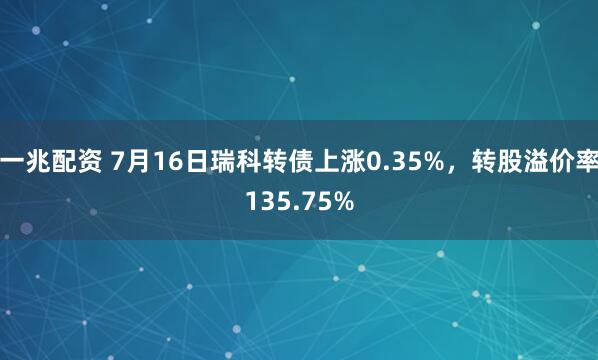 一兆配资 7月16日瑞科转债上涨0.35%，转股溢价率135.75%