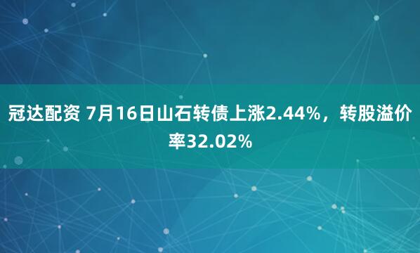 冠达配资 7月16日山石转债上涨2.44%，转股溢价率32.02%