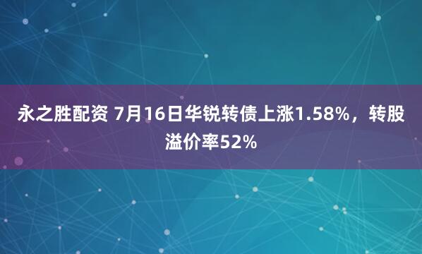 永之胜配资 7月16日华锐转债上涨1.58%，转股溢价率52%