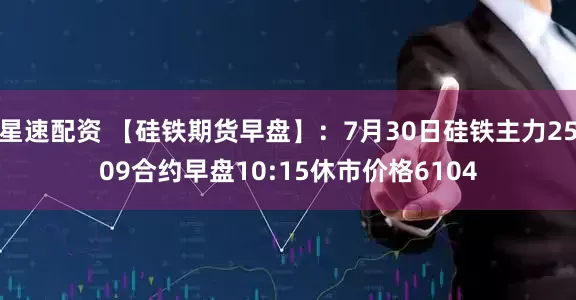 星速配资 【硅铁期货早盘】：7月30日硅铁主力2509合约早盘10:15休市价格6104