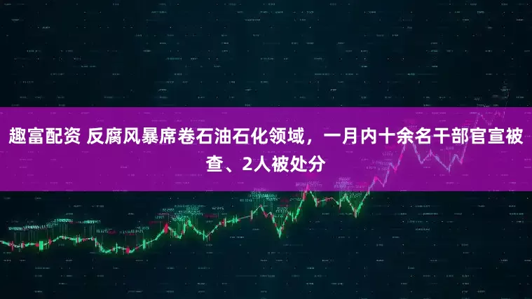 趣富配资 反腐风暴席卷石油石化领域，一月内十余名干部官宣被查、2人被处分