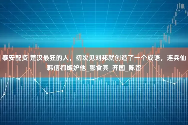 泰安配资 楚汉最狂的人，初次见刘邦就创造了一个成语，连兵仙韩信都嫉妒他_郦食其_齐国_陈留
