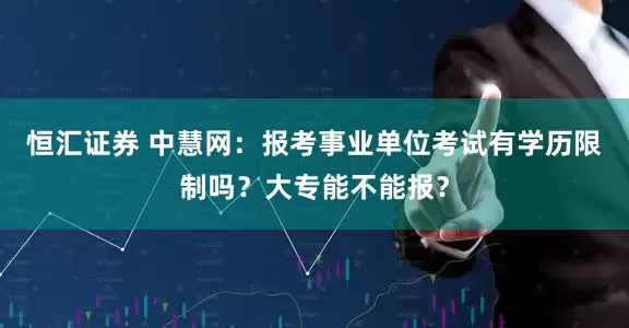 恒汇证券 中慧网：报考事业单位考试有学历限制吗？大专能不能报？