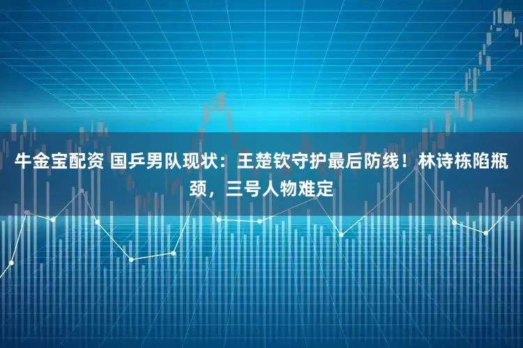 牛金宝配资 国乒男队现状：王楚钦守护最后防线！林诗栋陷瓶颈，三号人物难定