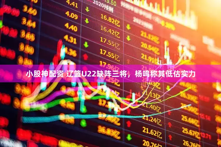 小股神配资 辽篮U22缺阵三将，杨鸣称其低估实力