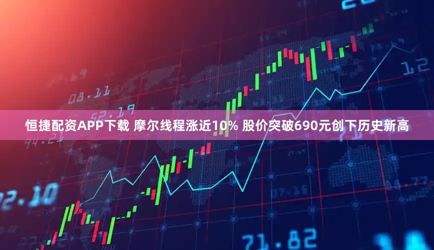 恒捷配资APP下载 摩尔线程涨近10% 股价突破690元创下历史新高