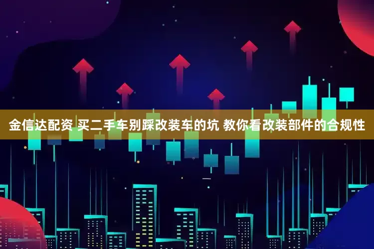 金信达配资 买二手车别踩改装车的坑 教你看改装部件的合规性