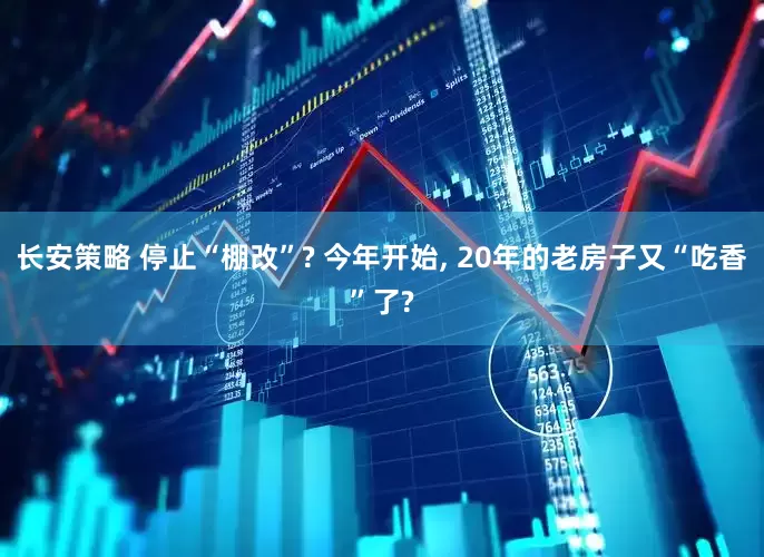 长安策略 停止“棚改”? 今年开始, 20年的老房子又“吃香”了?