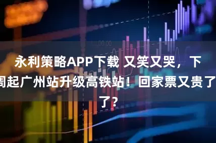 永利策略APP下载 又笑又哭，下周起广州站升级高铁站！回家票又贵了？